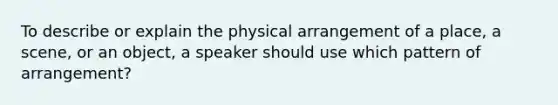 To describe or explain the physical arrangement of a place, a scene, or an object, a speaker should use which pattern of arrangement?