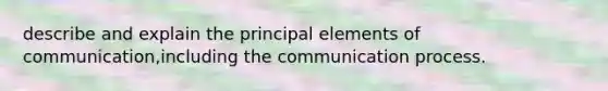 describe and explain the principal elements of communication,including <a href='https://www.questionai.com/knowledge/kTysIo37id-the-communication-process' class='anchor-knowledge'>the communication process</a>.