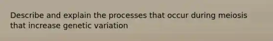 Describe and explain the processes that occur during meiosis that increase genetic variation