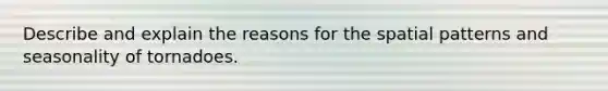 Describe and explain the reasons for the spatial patterns and seasonality of tornadoes.