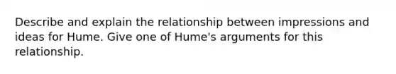 Describe and explain the relationship between impressions and ideas for Hume. Give one of Hume's arguments for this relationship.