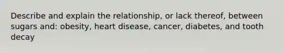 Describe and explain the relationship, or lack thereof, between sugars and: obesity, heart disease, cancer, diabetes, and tooth decay