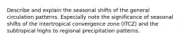 Describe and explain the seasonal shifts of the general circulation patterns. Especially note the significance of seasonal shifts of the intertropical convergence zone (ITCZ) and the subtropical highs to regional precipitation patterns.