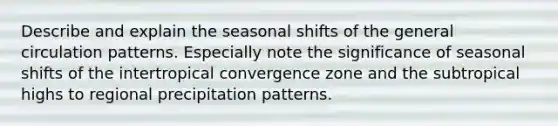 Describe and explain the seasonal shifts of the general circulation patterns. Especially note the significance of seasonal shifts of the intertropical convergence zone and the subtropical highs to regional precipitation patterns.