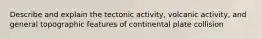 Describe and explain the tectonic activity, volcanic activity, and general topographic features of continental plate collision