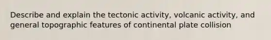 Describe and explain the tectonic activity, volcanic activity, and general topographic features of continental plate collision