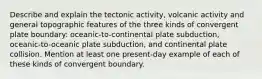 Describe and explain the tectonic activity, volcanic activity and general topographic features of the three kinds of convergent plate boundary: oceanic-to-continental plate subduction, oceanic-to-oceanic plate subduction, and continental plate collision. Mention at least one present-day example of each of these kinds of convergent boundary.