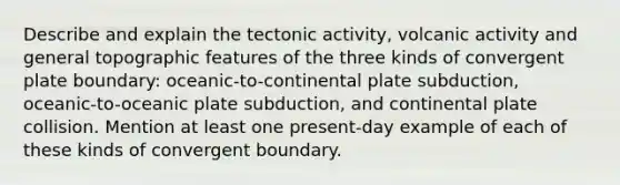 Describe and explain the tectonic activity, volcanic activity and general topographic features of the three kinds of convergent plate boundary: oceanic-to-continental plate subduction, oceanic-to-oceanic plate subduction, and continental plate collision. Mention at least one present-day example of each of these kinds of convergent boundary.