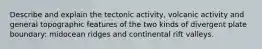 Describe and explain the tectonic activity, volcanic activity and general topographic features of the two kinds of divergent plate boundary: midocean ridges and continental rift valleys.