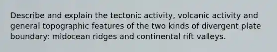 Describe and explain the tectonic activity, volcanic activity and general topographic features of the two kinds of divergent plate boundary: midocean ridges and continental rift valleys.