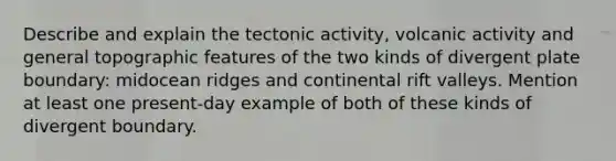 Describe and explain the tectonic activity, volcanic activity and general topographic features of the two kinds of divergent plate boundary: midocean ridges and continental rift valleys. Mention at least one present-day example of both of these kinds of divergent boundary.