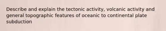 Describe and explain the tectonic activity, volcanic activity and general topographic features of oceanic to continental plate subduction