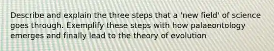 Describe and explain the three steps that a 'new field' of science goes through. Exemplify these steps with how palaeontology emerges and finally lead to the theory of evolution