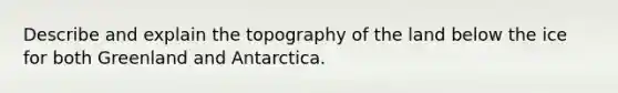 Describe and explain the topography of the land below the ice for both Greenland and Antarctica.