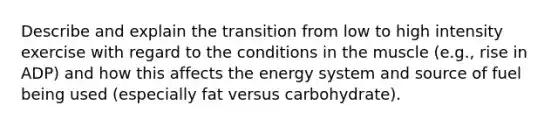 Describe and explain the transition from low to high intensity exercise with regard to the conditions in the muscle (e.g., rise in ADP) and how this affects the energy system and source of fuel being used (especially fat versus carbohydrate).