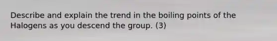 Describe and explain the trend in the boiling points of the Halogens as you descend the group. (3)