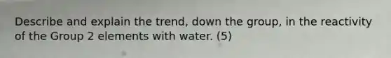 Describe and explain the trend, down the group, in the reactivity of the Group 2 elements with water. (5)