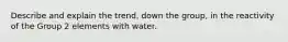 Describe and explain the trend, down the group, in the reactivity of the Group 2 elements with water.