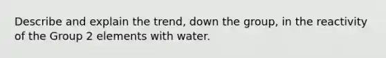 Describe and explain the trend, down the group, in the reactivity of the Group 2 elements with water.