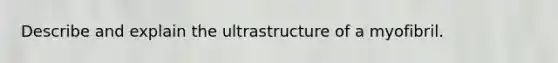 Describe and explain the ultrastructure of a myofibril.