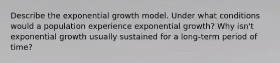 Describe the <a href='https://www.questionai.com/knowledge/kotMRuKib4-exponential-growth' class='anchor-knowledge'>exponential growth</a> model. Under what conditions would a population experience exponential growth? Why isn't exponential growth usually sustained for a long-term period of time?