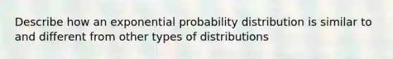 Describe how an exponential probability distribution is similar to and different from other types of distributions