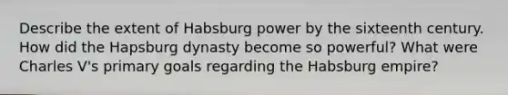 Describe the extent of Habsburg power by the sixteenth century. How did the Hapsburg dynasty become so powerful? What were Charles V's primary goals regarding the Habsburg empire?