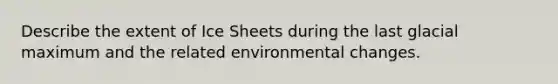 Describe the extent of Ice Sheets during the last glacial maximum and the related environmental changes.