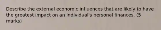 Describe the external economic influences that are likely to have the greatest impact on an individual's personal finances. (5 marks)