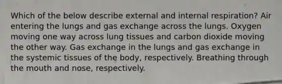 Which of the below describe external and internal respiration? Air entering the lungs and gas exchange across the lungs. Oxygen moving one way across lung tissues and carbon dioxide moving the other way. Gas exchange in the lungs and gas exchange in the systemic tissues of the body, respectively. Breathing through the mouth and nose, respectively.