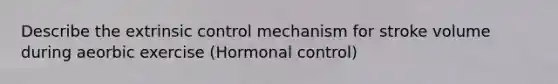 Describe the extrinsic control mechanism for stroke volume during aeorbic exercise (Hormonal control)