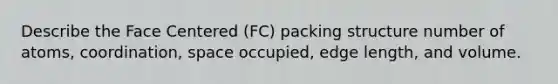 Describe the Face Centered (FC) packing structure number of atoms, coordination, space occupied, edge length, and volume.