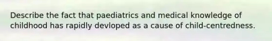 Describe the fact that paediatrics and medical knowledge of childhood has rapidly devloped as a cause of child-centredness.