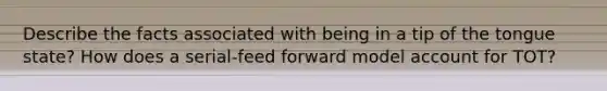 Describe the facts associated with being in a tip of the tongue state? How does a serial-feed forward model account for TOT?