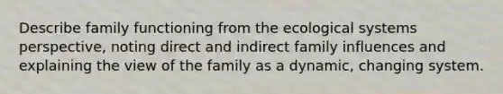 Describe family functioning from the ecological systems perspective, noting direct and indirect family influences and explaining the view of the family as a dynamic, changing system.