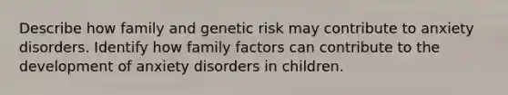 Describe how family and genetic risk may contribute to anxiety disorders. Identify how family factors can contribute to the development of anxiety disorders in children.