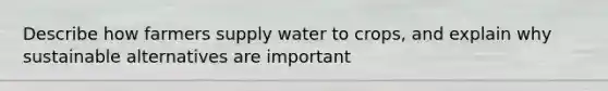 Describe how farmers supply water to crops, and explain why sustainable alternatives are important