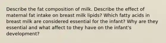 Describe the fat composition of milk. Describe the effect of maternal fat intake on breast milk lipids? Which fatty acids in breast milk are considered essential for the infant? Why are they essential and what affect to they have on the infant's development?