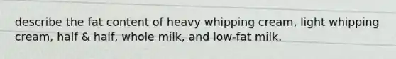 describe the fat content of heavy whipping cream, light whipping cream, half & half, whole milk, and low-fat milk.