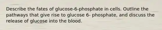 Describe the fates of glucose-6-phosphate in cells. Outline the pathways that give rise to glucose 6- phosphate, and discuss the release of glucose into <a href='https://www.questionai.com/knowledge/k7oXMfj7lk-the-blood' class='anchor-knowledge'>the blood</a>.