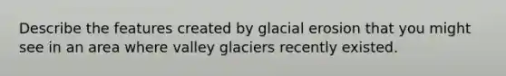 Describe the features created by glacial erosion that you might see in an area where valley glaciers recently existed.