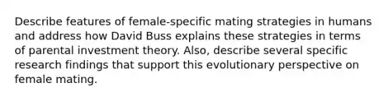 Describe features of female-specific mating strategies in humans and address how David Buss explains these strategies in terms of parental investment theory. Also, describe several specific research findings that support this evolutionary perspective on female mating.