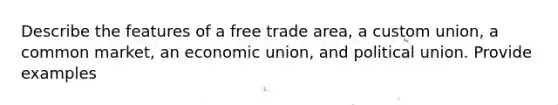 Describe the features of a free trade area, a custom union, a common market, an economic union, and political union. Provide examples