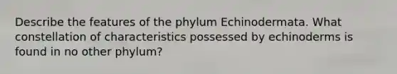 Describe the features of the phylum Echinodermata. What constellation of characteristics possessed by echinoderms is found in no other phylum?