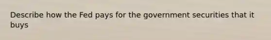 Describe how the Fed pays for the government securities that it buys