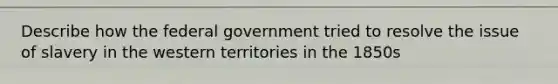 Describe how the federal government tried to resolve the issue of slavery in the western territories in the 1850s