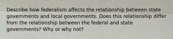 Describe how federalism affects the relationship between state governments and local governments. Does this relationship differ from the relationship between the federal and state governments? Why or why not?