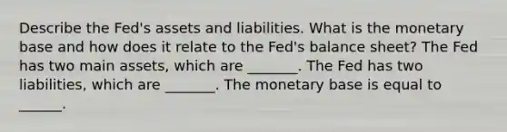 Describe the​ Fed's assets and liabilities. What is the monetary base and how does it relate to the​ Fed's balance​ sheet? The Fed has two main​ assets, which are​ _______. The Fed has two​ liabilities, which are​ _______. The monetary base is equal to​ ______.