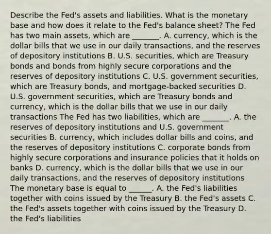 Describe the​ Fed's assets and liabilities. What is the monetary base and how does it relate to the​ Fed's balance​ sheet? The Fed has two main​ assets, which are​ _______. A. ​currency, which is the dollar bills that we use in our daily​ transactions, and the reserves of depository institutions B. U.S.​ securities, which are Treasury bonds and bonds from highly secure corporations and the reserves of depository institutions C. U.S. government​ securities, which are Treasury​ bonds, and​ mortgage-backed securities D. U.S. government​ securities, which are Treasury bonds and​ currency, which is the dollar bills that we use in our daily transactions The Fed has two​ liabilities, which are​ _______. A. the reserves of depository institutions and U.S. government securities B. ​currency, which includes dollar bills and​ coins, and the reserves of depository institutions C. corporate bonds from highly secure corporations and insurance policies that it holds on banks D. ​currency, which is the dollar bills that we use in our daily​ transactions, and the reserves of depository institutions The monetary base is equal to​ ______. A. the​ Fed's liabilities together with coins issued by the Treasury B. the Fed's assets C. the Fed's assets together with coins issued by the Treasury D. the Fed's liabilities