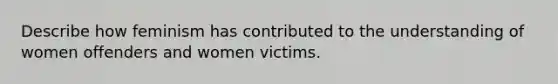 Describe how feminism has contributed to the understanding of women offenders and women victims.